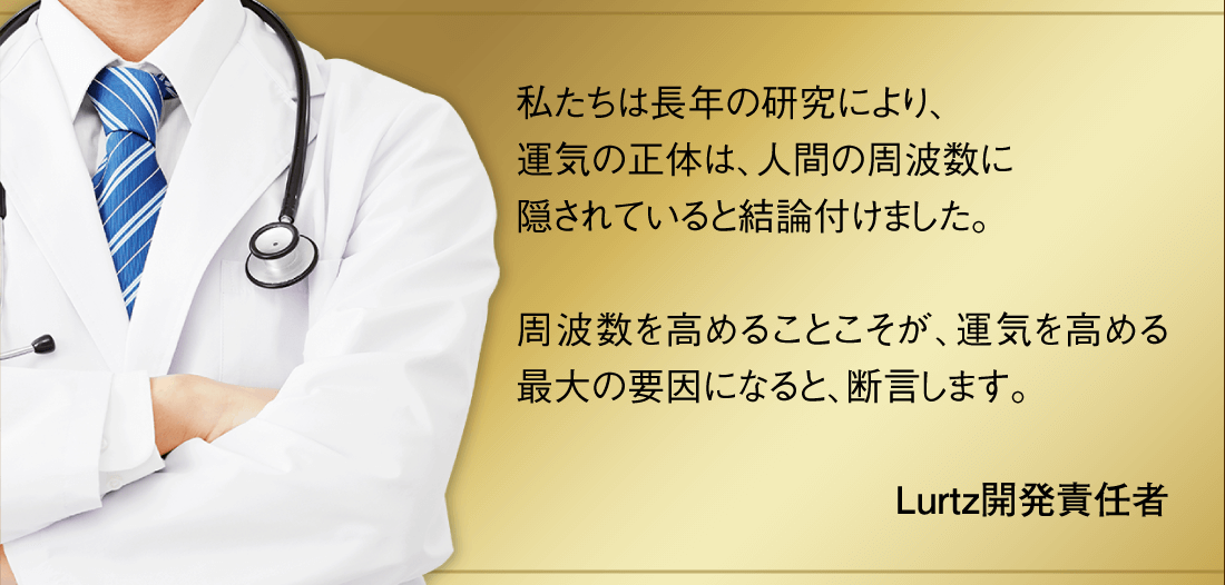 「私たちは長年の研究により、運気の正体は、人間の周波数に隠されていると結論付けました。周波数を高めることこそが、運気を高める最大の要因になると、断言します。」Lurtz開発責任者