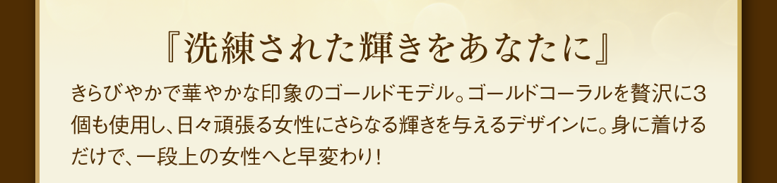 『洗練された輝きをあなたに』 きらびやかで華やかな印象のゴールドモデル。ゴールドオーラを贅沢に3個も使用し、日々頑張る女性にさらなる輝きを与えるデザインに。身に着けるだけで、一段上の女性へと早変わり！
