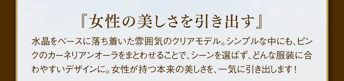 『女性の美しさを引き出す』 水晶をベースに落ち着いた雰囲気のクリアモデル。シンプルな中にも、ピンクのカーネリアンオーラをまとわせることで、シーンを選ばず、どんな服装に合わやすいデザインに。女性が持つ本来の美しさを、一気に引き出します！