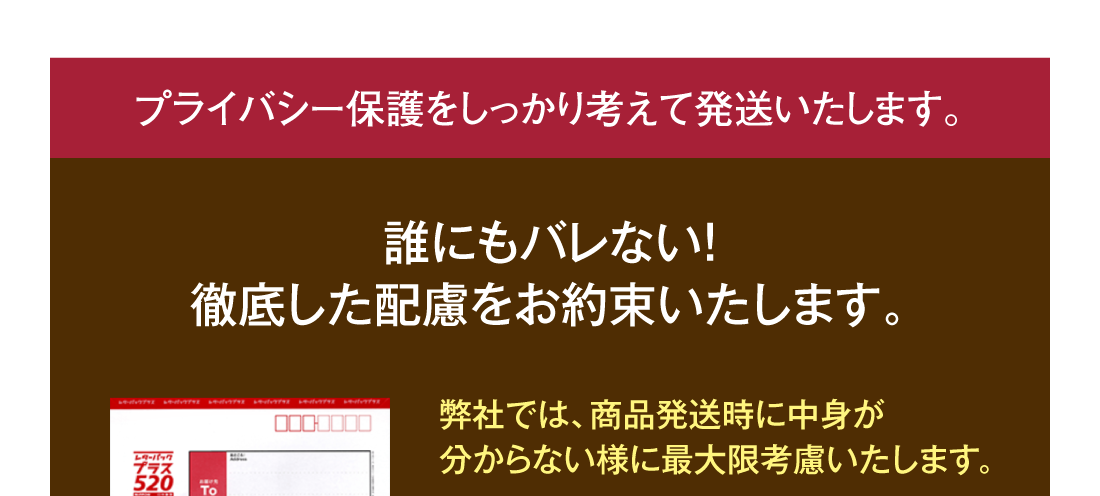 プライバシー保護をしっかり考えて発送いたします。誰にもバレない！徹底した配慮をお約束いたします。