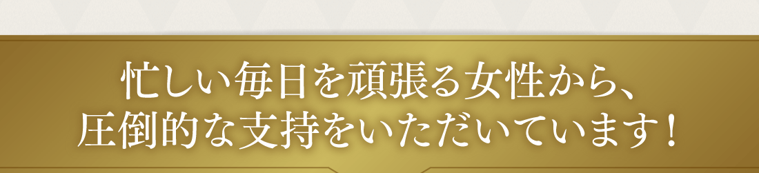 忙しい毎日を頑張る女性から、圧倒的な支持をいただいています！