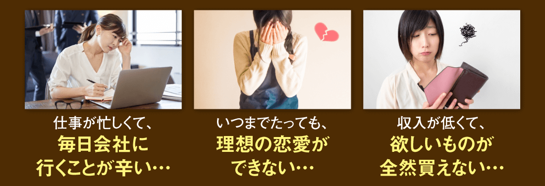 【仕事が忙しくて、毎日会社に行くことが辛い…】【いつまでたっても、理想の恋愛ができない…】【収入が低くて、欲しいものが全然買えない…】