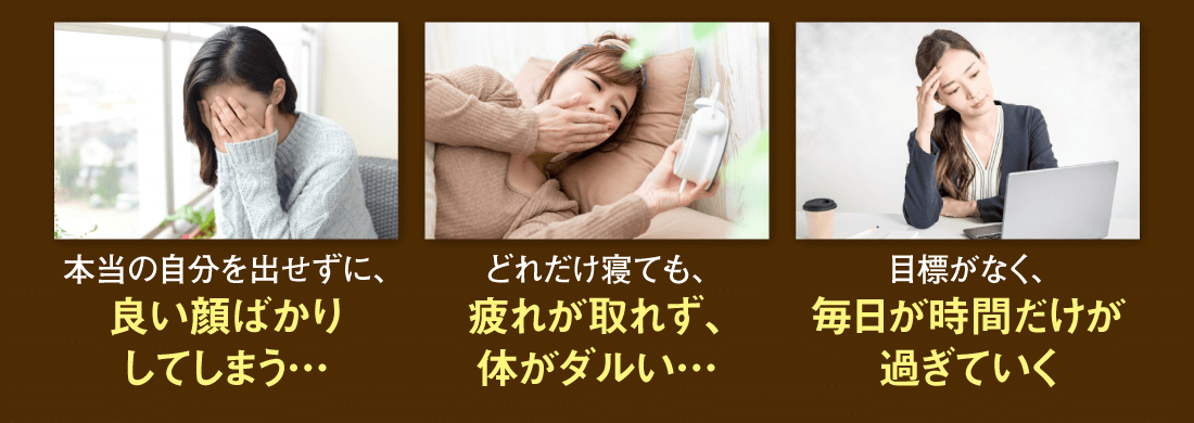 【本当の自分を出せずに、良い顔ばかりしてしまう…】【どれだけ寝ても、疲れが取れず、体がダルい…】【目標がなく、毎日が時間だけが過ぎていく】