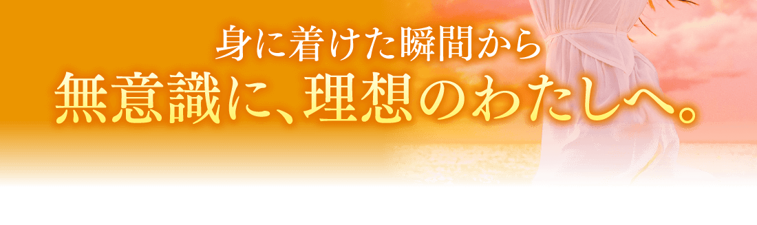 身に着けた瞬間から無意識に、理想のわたしへ。