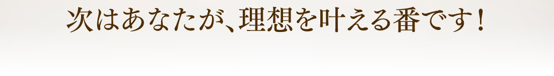 次はあなたが、理想を叶える番です！