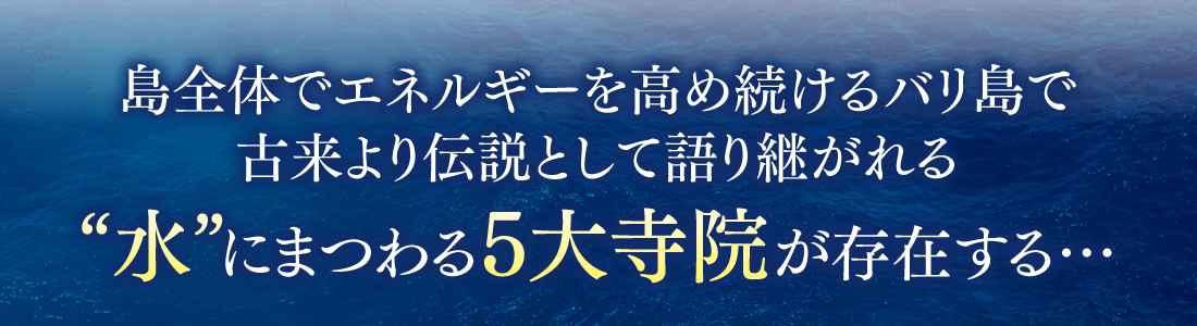 島全体でエネルギーを高め続けるバリ島で古来より伝説として語り継がれる、“水”にまつわる5大寺院が存在する…