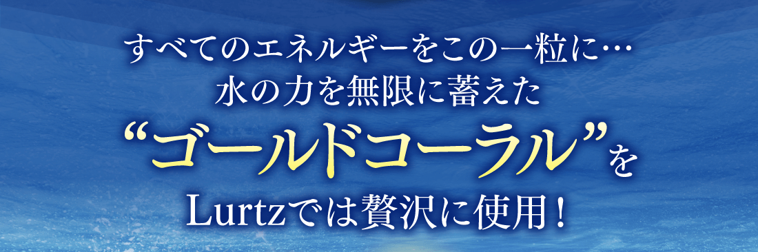 すべてのエネルギーをこの一粒に… 水の力を無限に蓄えた“ゴールドコーラル”をLurtzでは贅沢に使用！