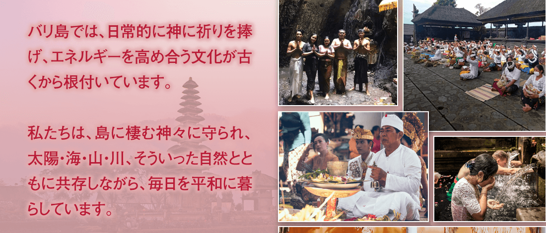 バリ島では、日常的に神に祈りを捧げ、エネルギーを高め合う文化が古くから根付いています。私たちは、島に棲む神々に守られ、太陽・海・山・川、そういった自然とともに共存しながら、毎日を平和に暮らしています。