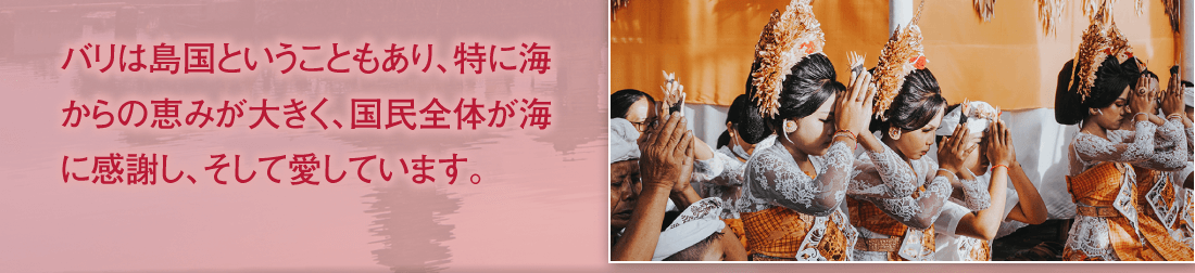 バリは島国ということもあり、特に海からの恵みが大きく、国民全体が海に感謝し、そして愛しています。