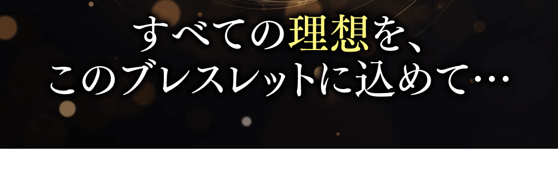 すべての理想を、このブレスレットに込めて…