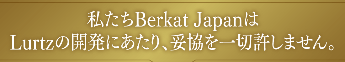 私たちBerkat JapanはLurtzの開発にあたり、妥協を一切許しません。